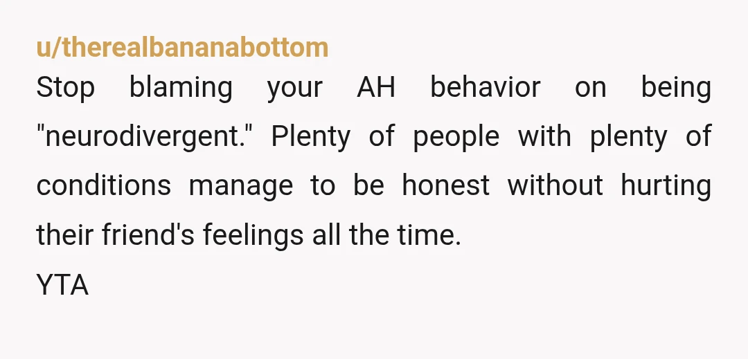u/therealbananabottom
Stop blaming your AH behavior on being "neurodivergent." Plenty of people with plenty of conditions manage to be honest without hurting their friend's feelings all the time.
YTA