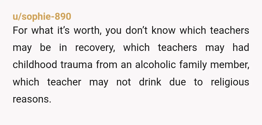 u/sophie-890 For what it’s worth, you don’t know which teachers may be in recovery, which teachers may had childhood trauma from an alcoholic family member, which teacher may not drink...