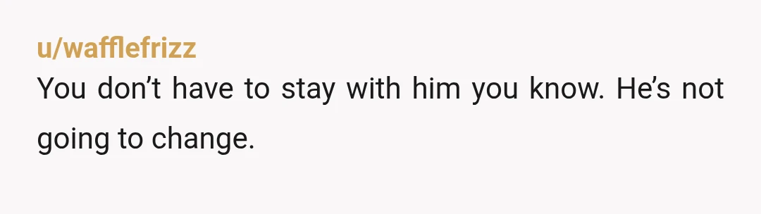 u/wafflefrizz
You don’t have to stay with him you know. He’s not going to change.