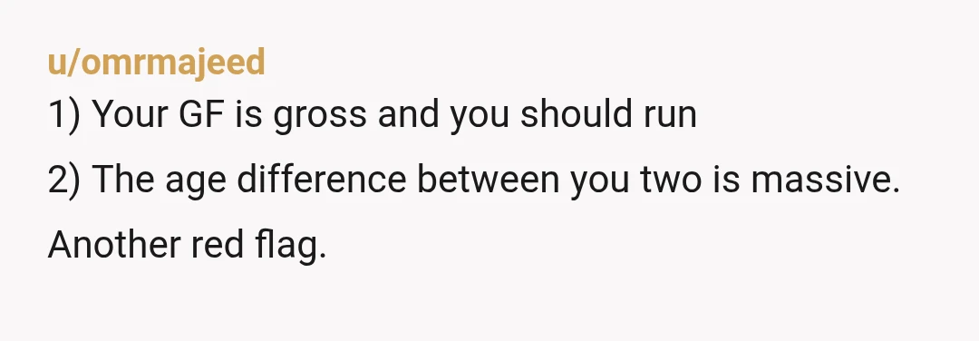 u/omrmajeed
1) Your GF is gross and you should run
2) The age difference between you two is massive.
Another red flag.