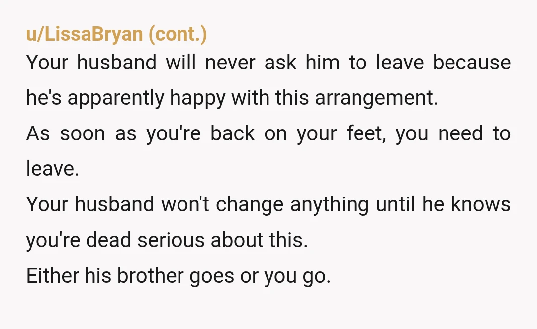 u/MyRedditUserName428 I would leave. Let him live with and support his brother instead of his wife and child. Do you have family nearby that you could stay with? Do not...