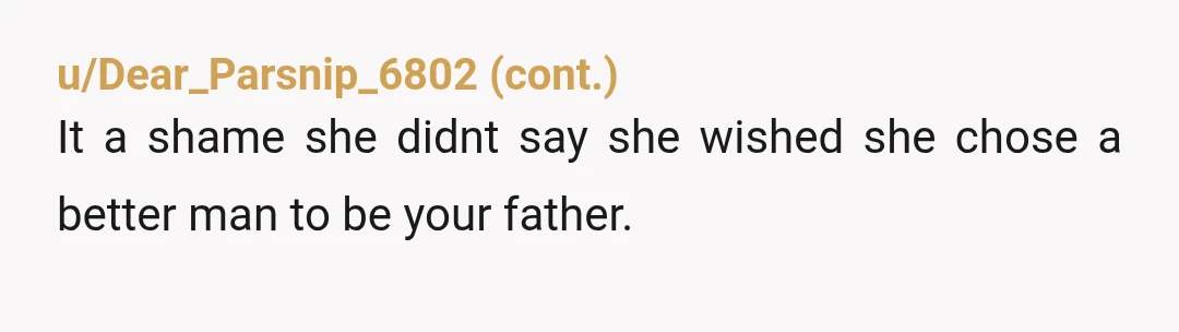 u/TBird7733 My ex wife told my Son (22) this when he was 16. He has never forgiven her and no longer speaks to her (for other reasons too, but this...