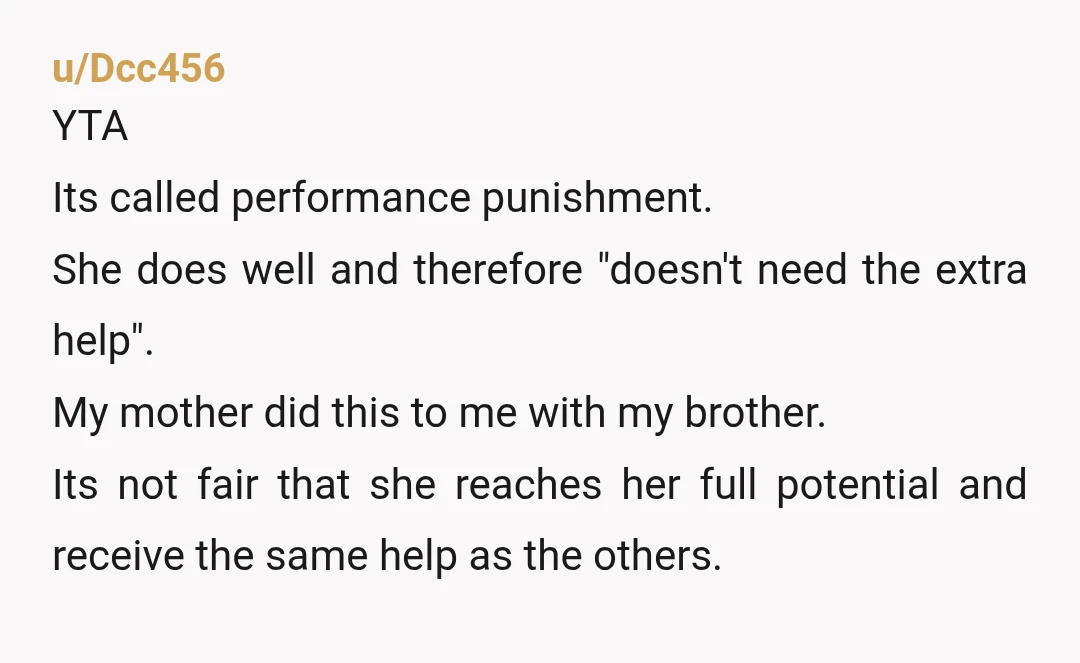 u/Dcc456 YTA Its called performance punishment. She does well and therefore "doesn't need the extra help". My mother did this to me with my brother. Its not fair that she...