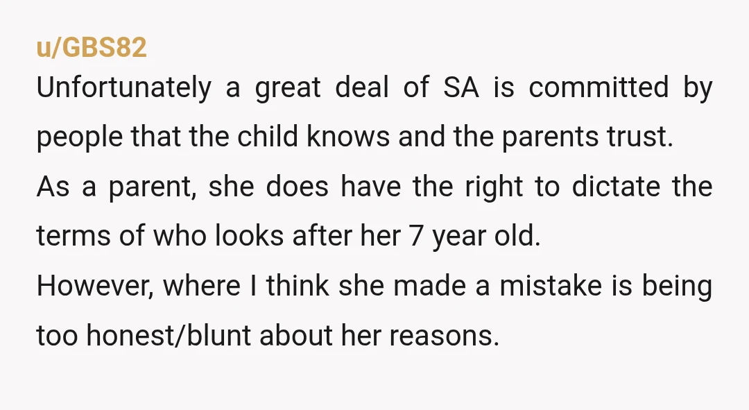 u/GBS82 Unfortunately a great deal of SA is committed by people that the child knows and the parents trust. As a parent, she does have the right to dictate the...