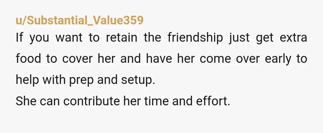 u/Substantial_Value359 If you want to retain the friendship just get extra food to cover her and have her come over early to help with prep and setup. She can contribute...
