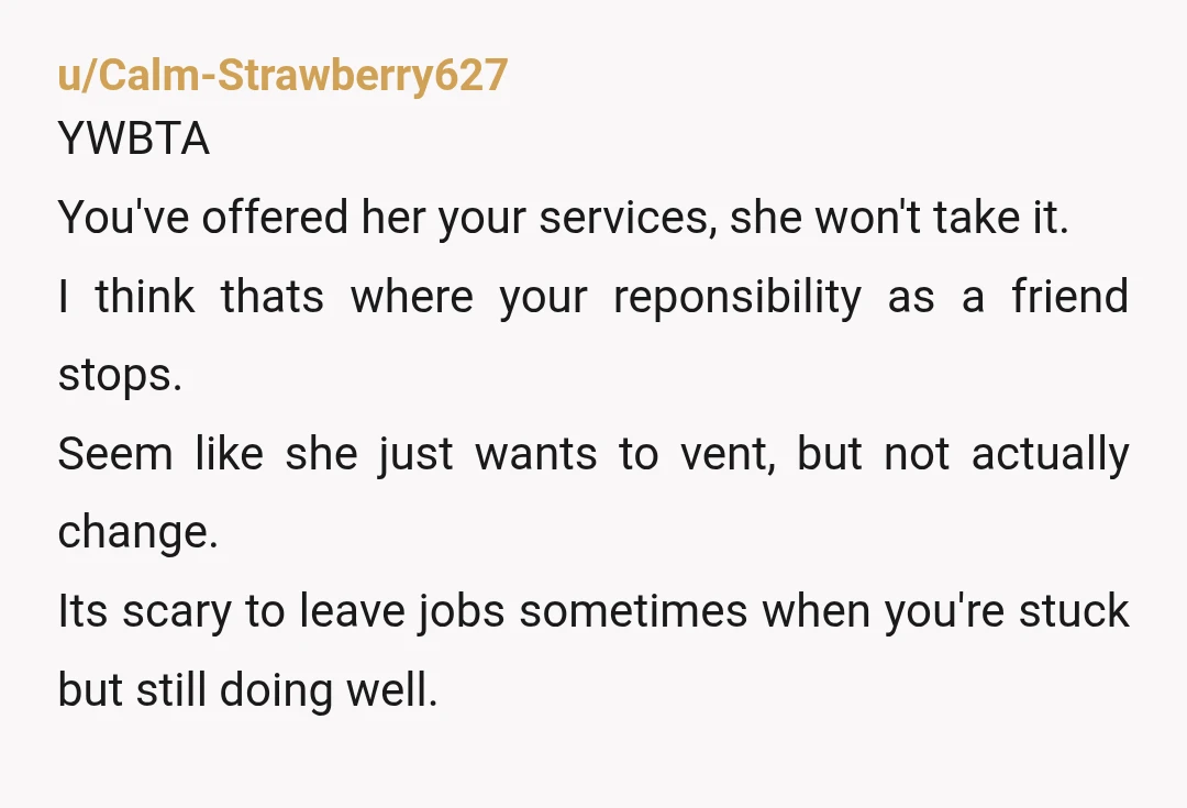u/Calm-Strawberry627 YWBTA You've offered her your services, she won't take it. I think thats where your reponsibility as a friend stops. Seem like she just wants to vent, but not...