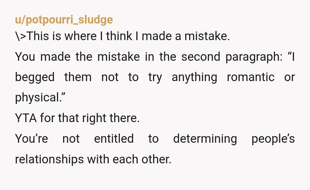 u/potpourri_sludge \>This is where I think I made a mistake. You made the mistake in the second paragraph: “I begged them not to try anything romantic or physical.” YTA for...