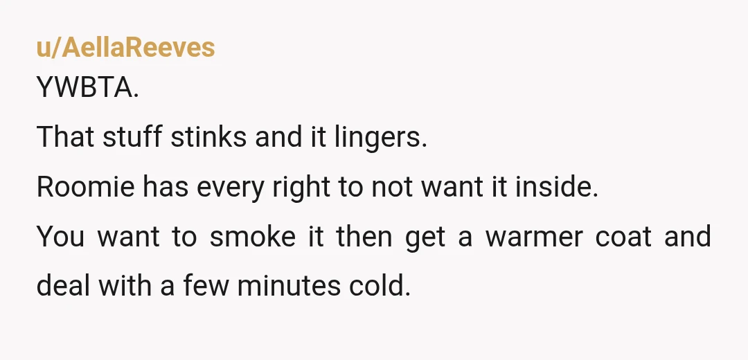 u/AellaReeves YWBTA. That stuff stinks and it lingers. Roomie has every right to not want it inside. You want to smoke it then get a warmer coat and deal with...