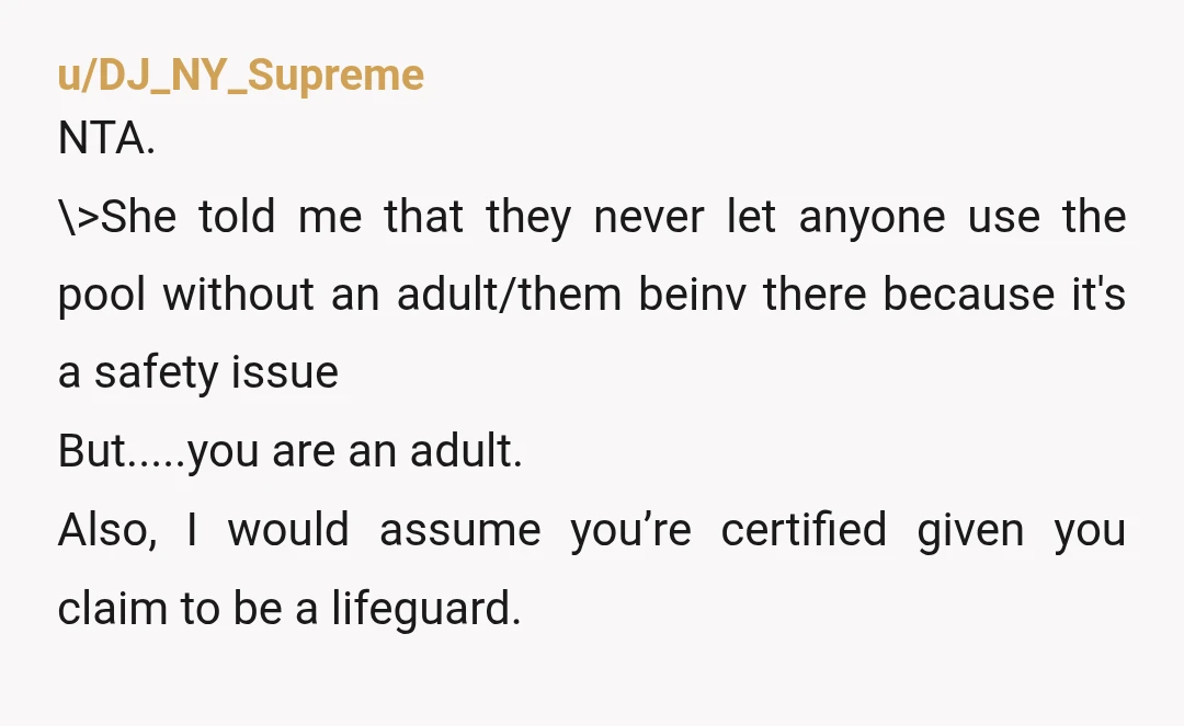 u/DJ_NY_Supreme NTA. \>She told me that they never let anyone use the pool without an adult/them beinv there because it's a safety issue But.....you are an adult. Also, I would...