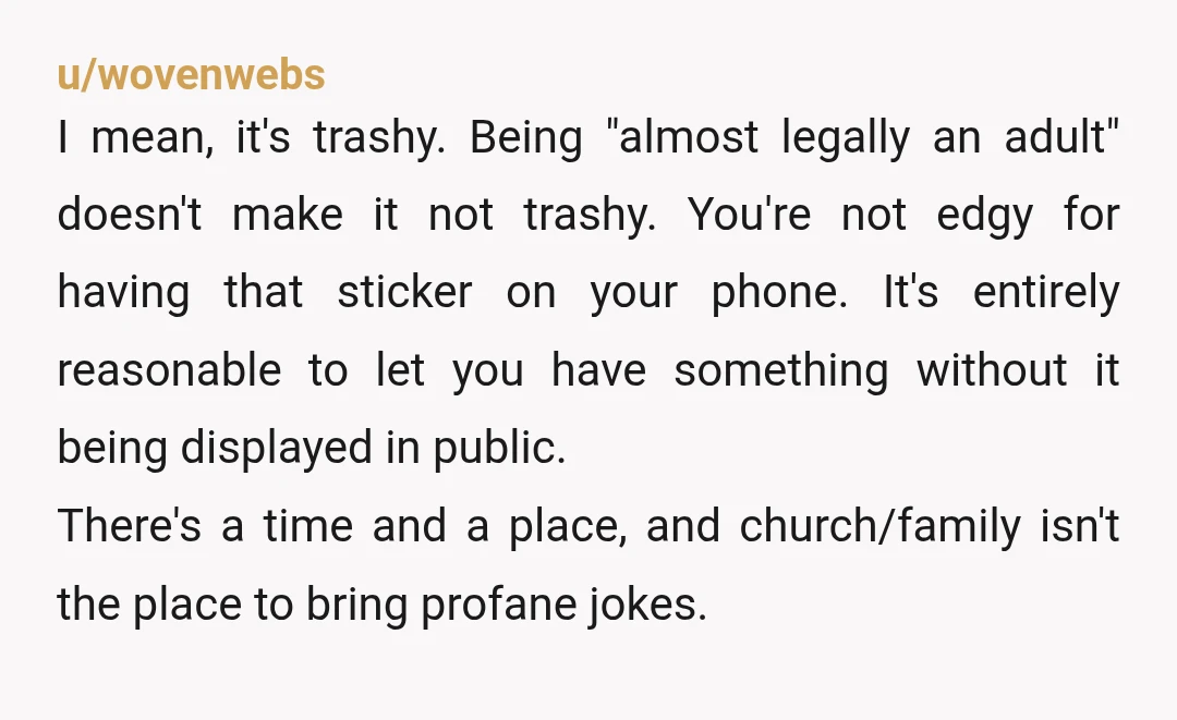 u/wovenwebs I mean, it's trashy. Being "almost legally an adult" doesn't make it not trashy. You're not edgy for having that sticker on your phone. It's entirely reasonable to let...