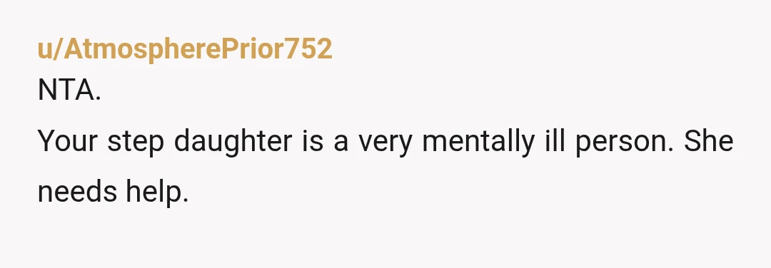 u/AtmospherePrior752
NTA.
Your step daughter is a very mentally ill person. She needs help.