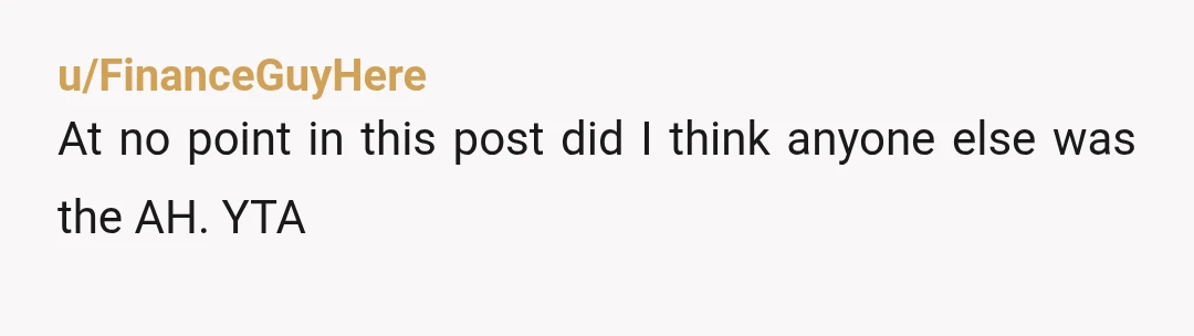 u/FinanceGuyHere
At no point in this post did I think anyone else was the AH. YTA