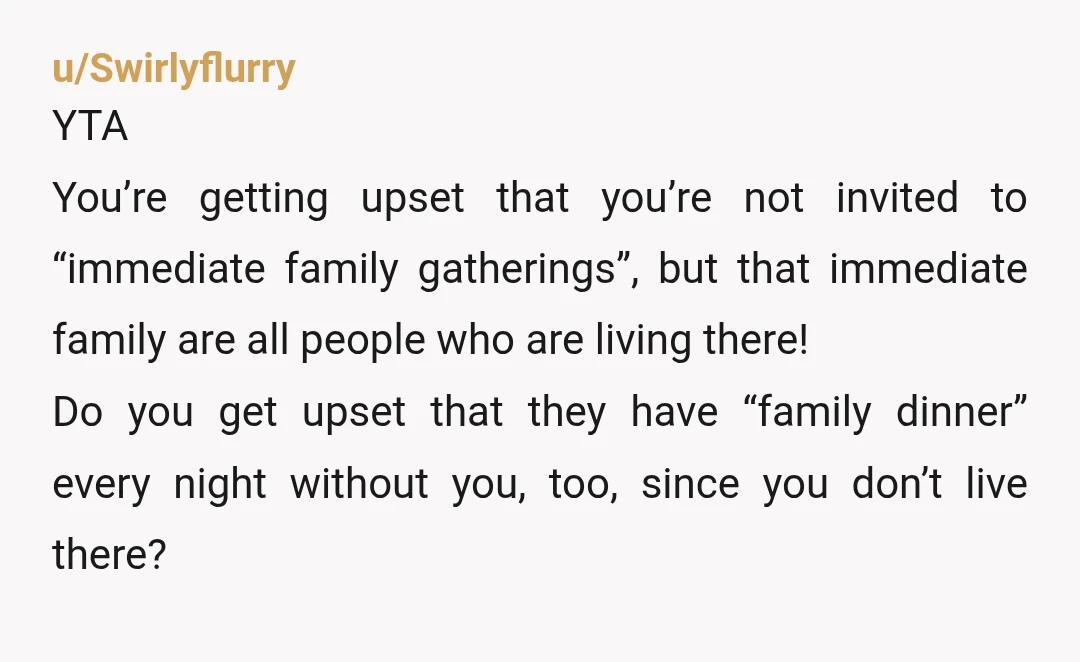 u/Swirlyflurry YTA You’re getting upset that you’re not invited to “immediate family gatherings”, but that immediate family are all people who are living there! Do you get upset that they...