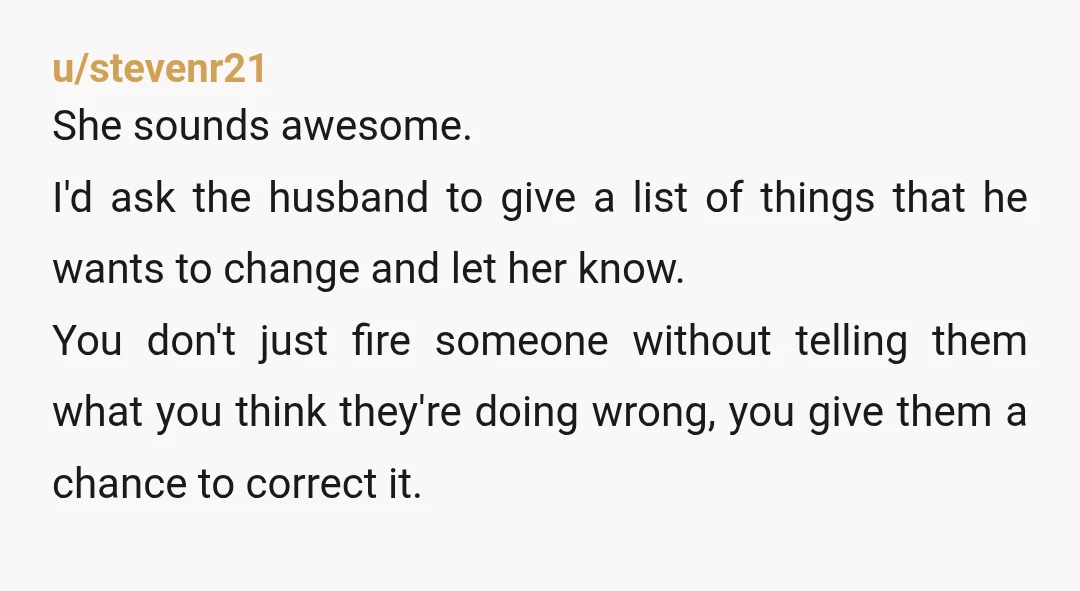 u/stevenr21 She sounds awesome. I'd ask the husband to give a list of things that he wants to change and let her know. You don't just fire someone without telling...