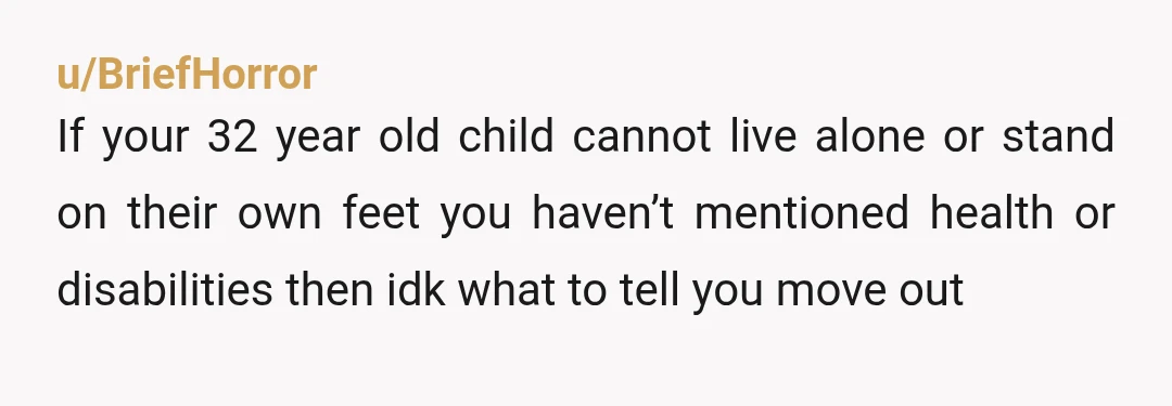 u/BriefHorror
If your 32 year old child cannot live alone or stand on their own feet you haven’t mentioned health or disabilities then idk what to tell you move out 