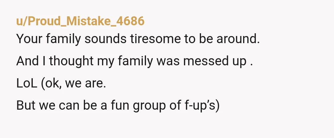 u/Proud_Mistake_4686
Your family sounds tiresome to be around.
And I thought my family was messed up .
LoL (ok, we are.
But we can be a fun group of f-up’s)
