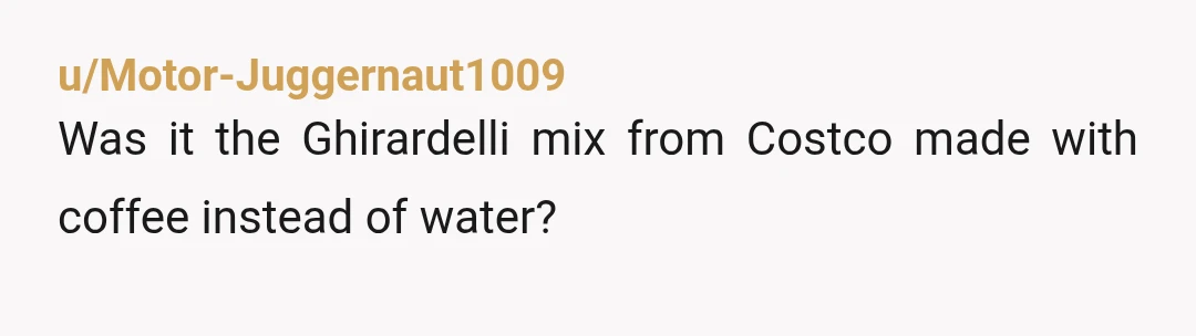 u/Motor-Juggernaut1009
Was it the Ghirardelli mix from Costco made with coffee instead of water?