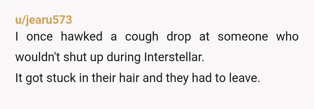 u/jearu573
I once hawked a cough drop at someone who wouldn't shut up during Interstellar.
It got stuck in their hair and they had to leave.