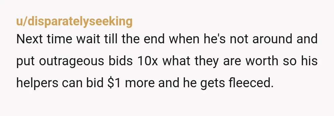u/disparatelyseeking Next time wait till the end when he's not around and put outrageous bids 10x what they are worth so his helpers can bid $1 more and he gets...