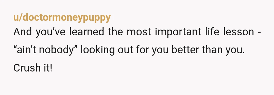 u/doctormoneypuppy
And you’ve learned the most important life lesson - “ain’t nobody” looking out for you better than you.
Crush it!