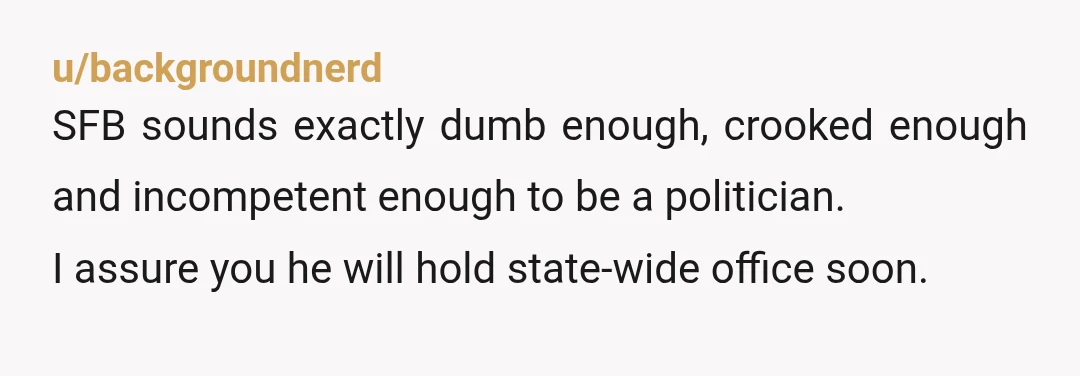 u/backgroundnerd
SFB sounds exactly dumb enough, crooked enough and incompetent enough to be a politician.
I assure you he will hold state-wide office soon.
