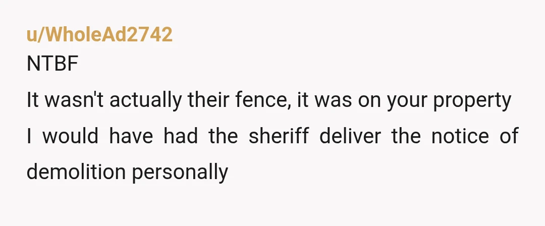 u/WholeAd2742
NTBF
It wasn't actually their fence, it was on your property
I would have had the sheriff deliver the notice of demolition personally