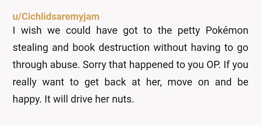 u/Cichlidsaremyjam I wish we could have got to the petty Pokémon stealing and book destruction without having to go through abuse. Sorry that happened to you OP. If you really...