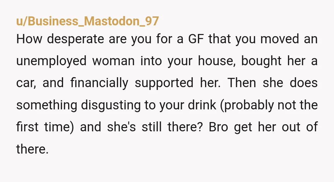 u/Business_Mastodon_97 How desperate are you for a GF that you moved an unemployed woman into your house, bought her a car, and financially supported her. Then she does something disgusting...