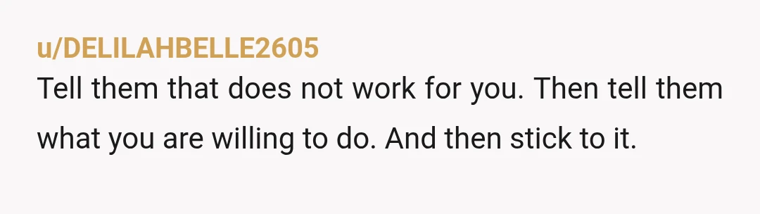 u/DELILAHBELLE2605
Tell them that does not work for you. Then tell them what you are willing to do. And then stick to it.