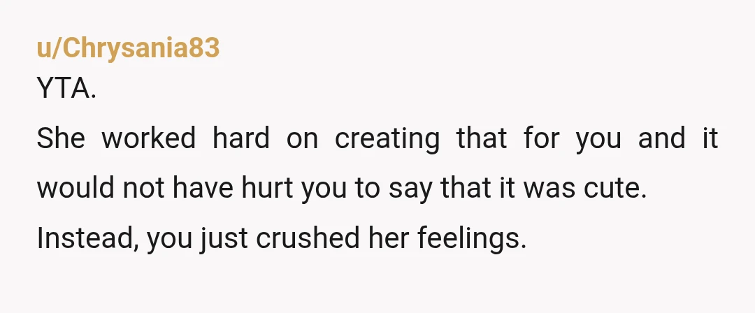 u/Chrysania83
YTA.
She worked hard on creating that for you and it would not have hurt you to say that it was cute.
Instead, you just crushed her feelings.