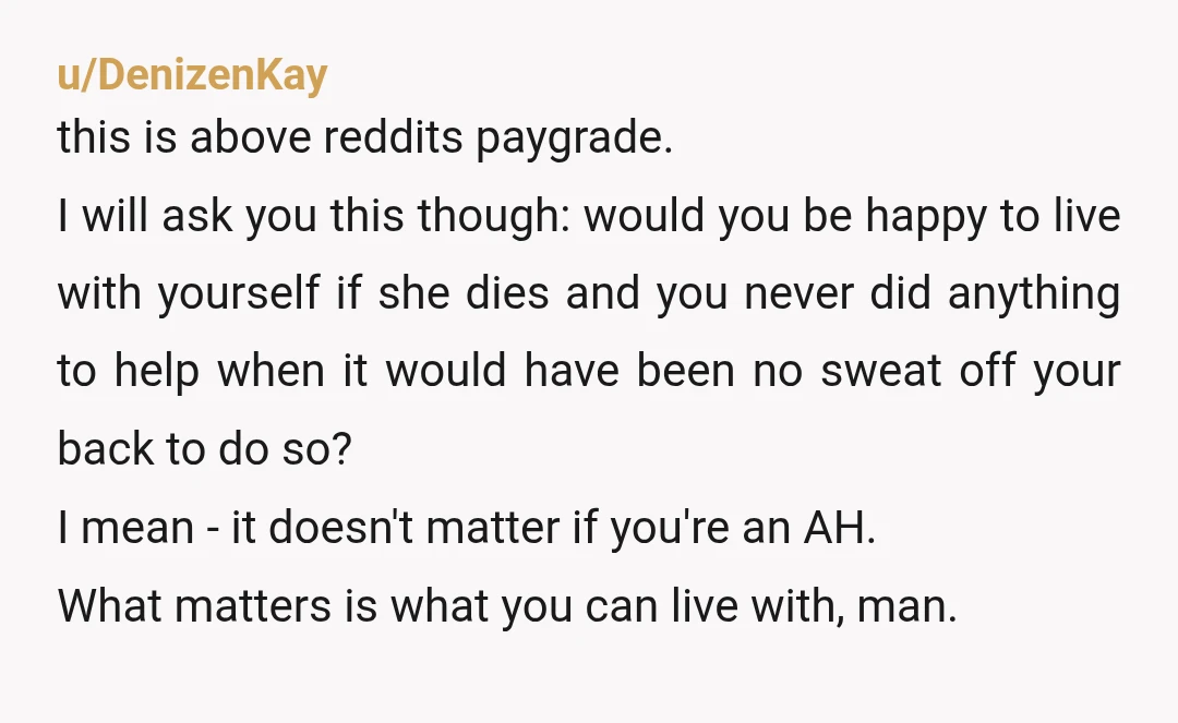 u/DenizenKay this is above reddits paygrade. I will ask you this though: would you be happy to live with yourself if she dies and you never did anything to help...