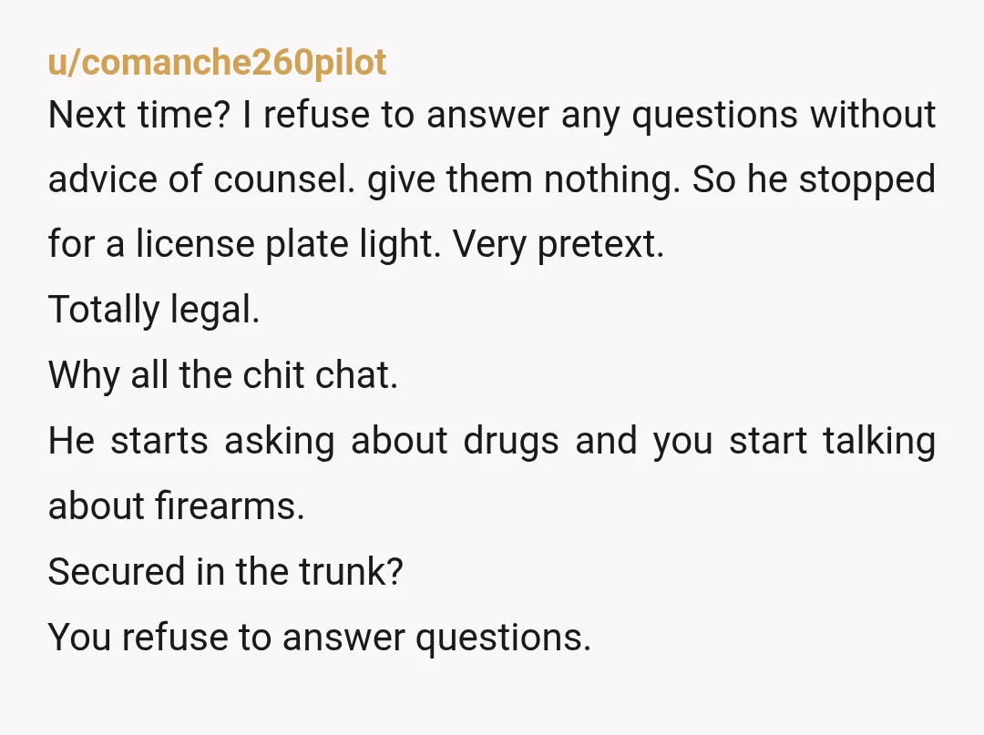 u/comanche260pilot Next time? I refuse to answer any questions without advice of counsel. give them nothing. So he stopped for a license plate light. Very pretext. Totally legal. Why all...