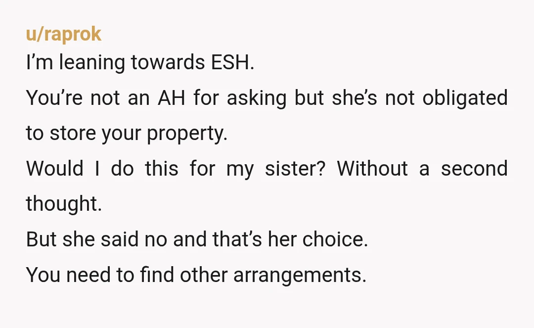 u/raprok I’m leaning towards ESH. You’re not an AH for asking but she’s not obligated to store your property. Would I do this for my sister? Without a second thought....