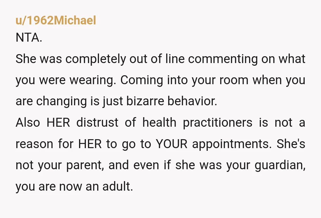 u/1962Michael NTA. She was completely out of line commenting on what you were wearing. Coming into your room when you are changing is just bizarre behavior. Also HER distrust of...