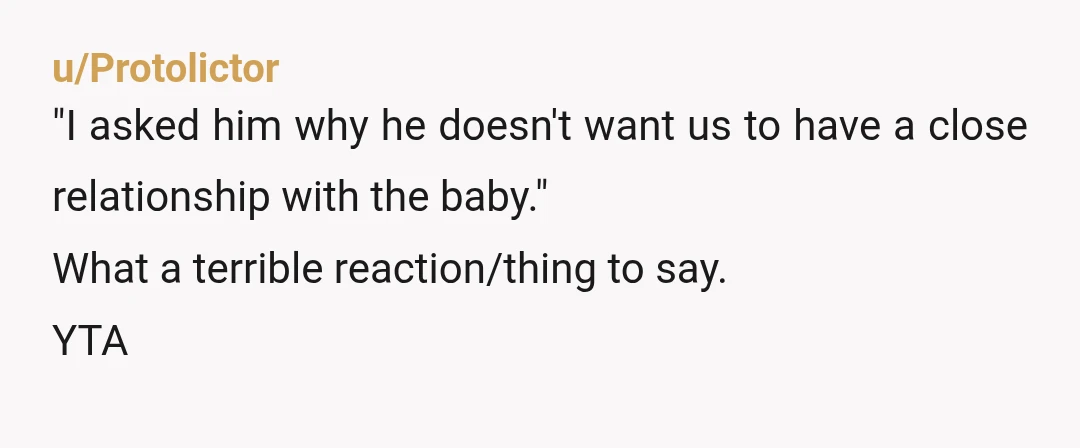 u/Protolictor
"I asked him why he doesn't want us to have a close relationship with the baby."
What a terrible reaction/thing to say.
YTA