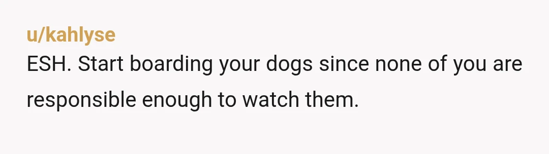u/kahlyse
ESH. Start boarding your dogs since none of you are responsible enough to watch them.