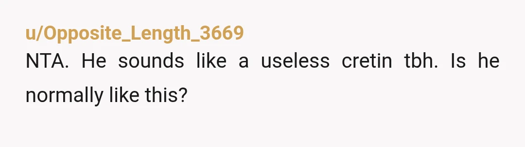 u/Opposite_Length_3669
NTA. He sounds like a useless cretin tbh. Is he normally like this?