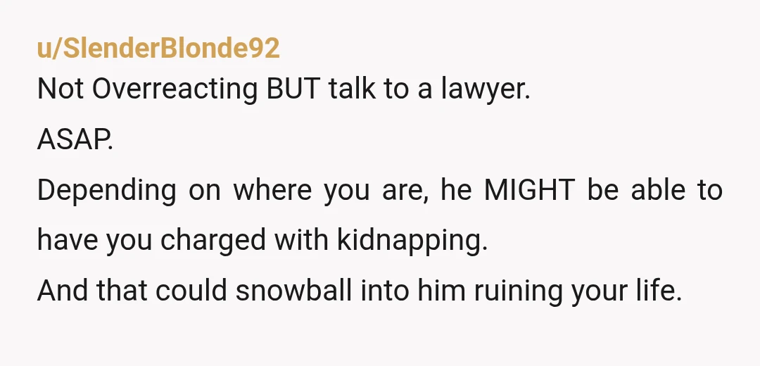 u/SlenderBlonde92 Not Overreacting BUT talk to a lawyer. ASAP. Depending on where you are, he MIGHT be able to have you charged with kidnapping. And that could snowball into him...