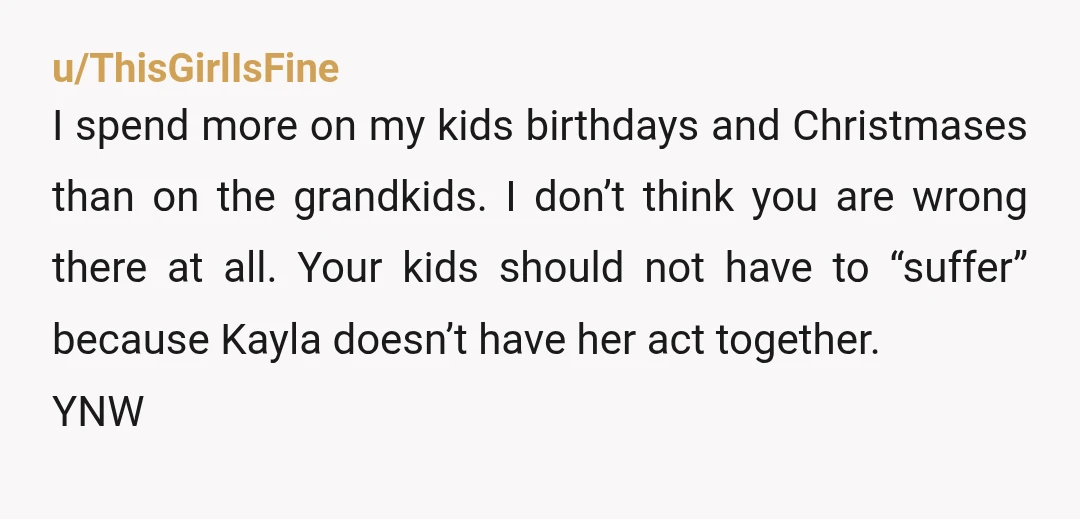u/ThisGirlIsFine I spend more on my kids birthdays and Christmases than on the grandkids. I don’t think you are wrong there at all. Your kids should not have to “suffer”...