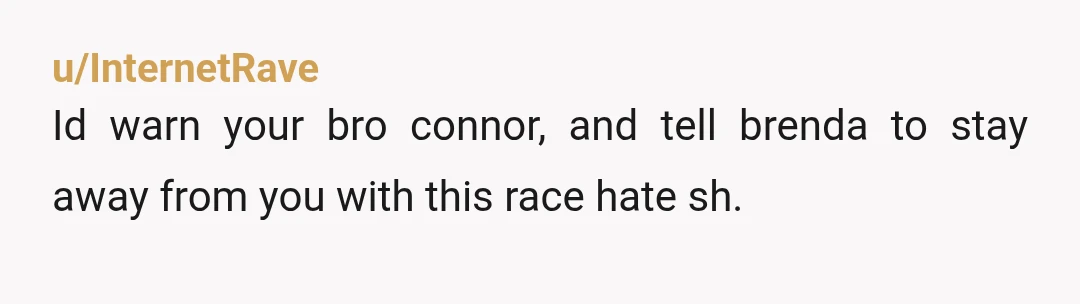 u/InternetRave
Id warn your bro connor, and tell brenda to stay away from you with this race hate sh.Â