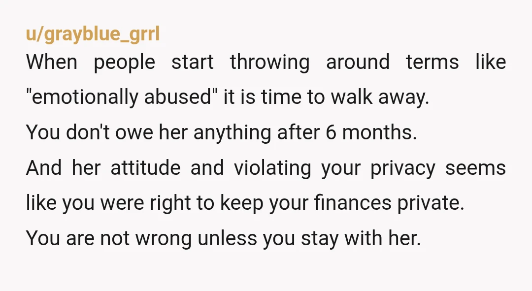 u/grayblue_grrl When people start throwing around terms like "emotionally abused" it is time to walk away. You don't owe her anything after 6 months. And her attitude and violating your...