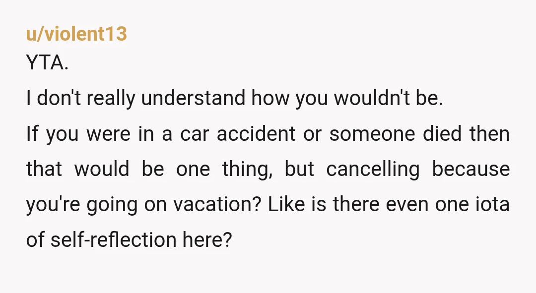 u/violent13 YTA. I don't really understand how you wouldn't be. If you were in a car accident or someone died then that would be one thing, but cancelling because you're...