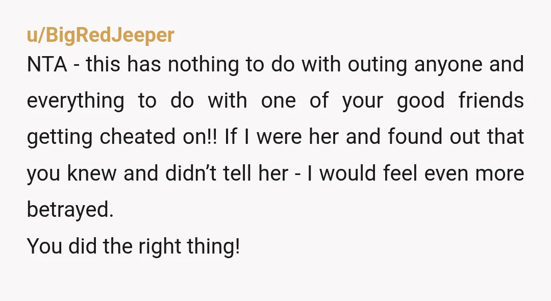 u/BigRedJeeper NTA - this has nothing to do with outing anyone and everything to do with one of your good friends getting cheated on!! If I were her and found...
