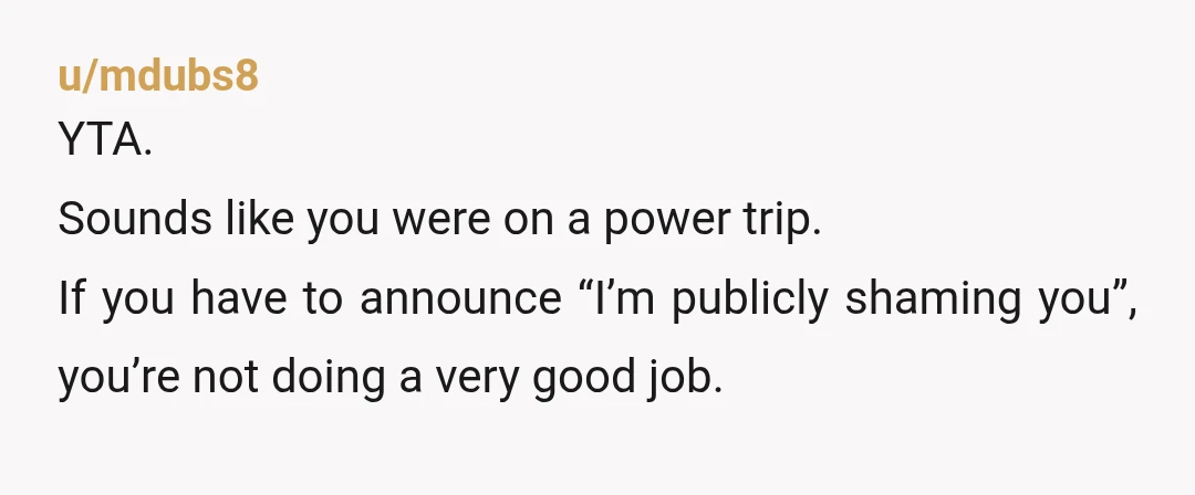 u/mdubs8
YTA.
Sounds like you were on a power trip.
If you have to announce “I’m publicly shaming you”, you’re not doing a very good job.