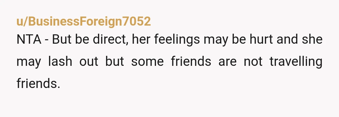 u/BusinessForeign7052 NTA - But be direct, her feelings may be hurt and she may lash out but some friends are not travelling friends. My best friend in the whole world...