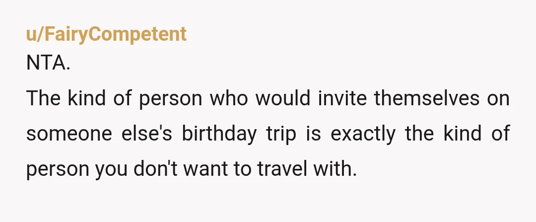 u/FairyCompetent
NTA.
The kind of person who would invite themselves on someone else's birthday trip is exactly the kind of person you don't want to travel with.