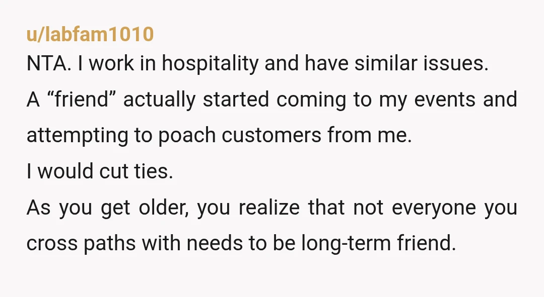 u/labfam1010 NTA. I work in hospitality and have similar issues. A “friend” actually started coming to my events and attempting to poach customers from me. I would cut ties. As...