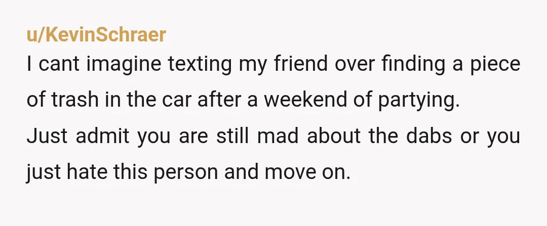 u/KevinSchraer I cant imagine texting my friend over finding a piece of trash in the car after a weekend of partying. Just admit you are still mad about the dabs...