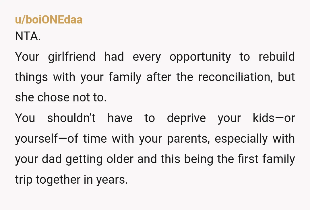 u/boiONEdaa NTA. Your girlfriend had every opportunity to rebuild things with your family after the reconciliation, but she chose not to. You shouldn’t have to deprive your kids—or yourself—of time...