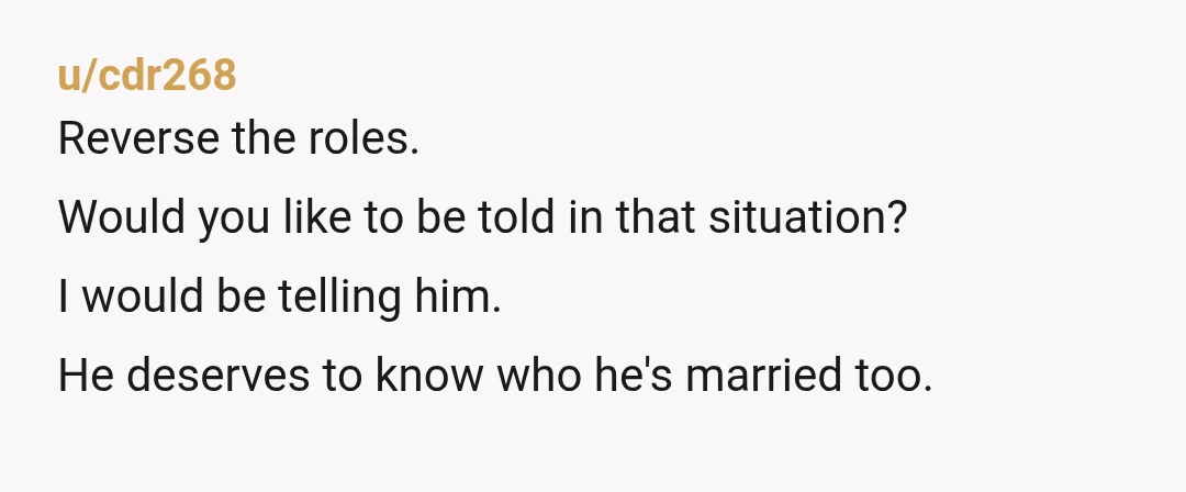 u/cdr268
Reverse the roles.
Would you like to be told in that situation?
I would be telling him.
He deserves to know who he's married too.